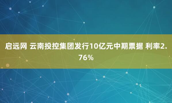 启远网 云南投控集团发行10亿元中期票据 利率2.76%