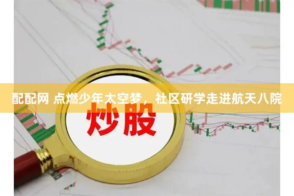 配配网 点燃少年太空梦，社区研学走进航天八院