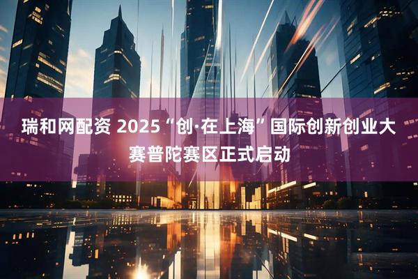 瑞和网配资 2025“创·在上海”国际创新创业大赛普陀赛区正式启动
