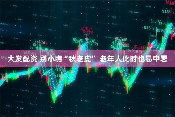 大发配资 别小瞧“秋老虎”&#32;老年人此时也易中暑