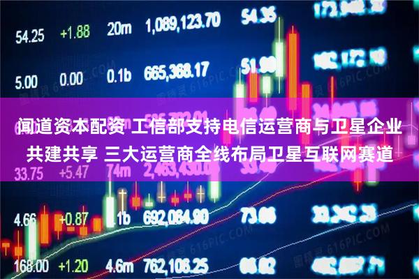 闻道资本配资 工信部支持电信运营商与卫星企业共建共享 三大运营商全线布局卫星互联网赛道