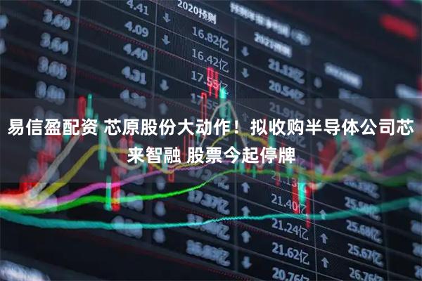 易信盈配资 芯原股份大动作！拟收购半导体公司芯来智融 股票今起停牌