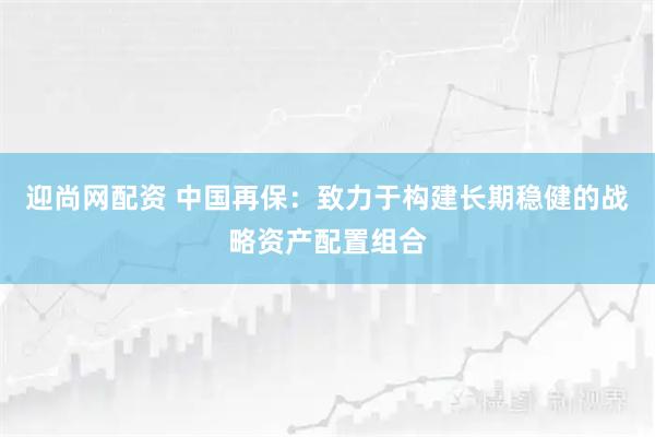迎尚网配资 中国再保：致力于构建长期稳健的战略资产配置组合