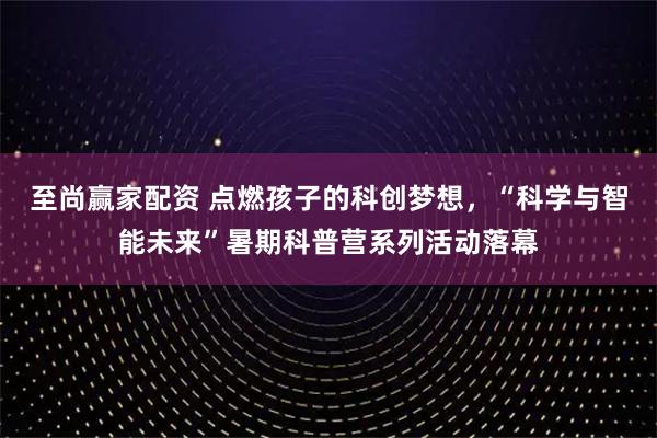 至尚赢家配资 点燃孩子的科创梦想，“科学与智能未来”暑期科普营系列活动落幕