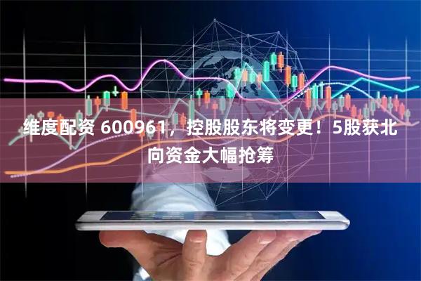 维度配资 600961，控股股东将变更！5股获北向资金大幅抢筹