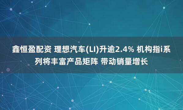 鑫恒盈配资 理想汽车(LI)升逾2.4% 机构指i系列将丰富产品矩阵 带动销量增长