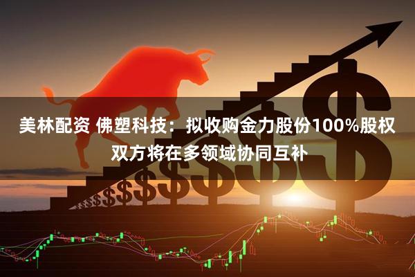 美林配资 佛塑科技：拟收购金力股份100%股权 双方将在多领域协同互补