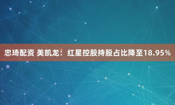 忠琦配资 美凯龙：红星控股持股占比降至18.95%