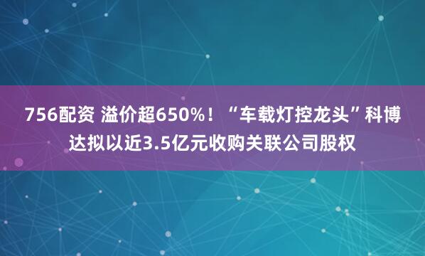 756配资 溢价超650%！“车载灯控龙头”科博达拟以近3.5亿元收购关联公司股权
