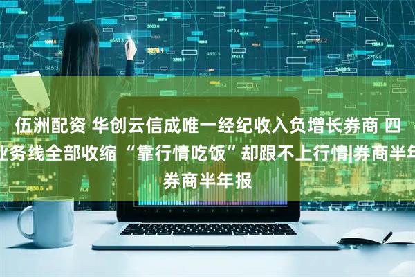 伍洲配资 华创云信成唯一经纪收入负增长券商 四大业务线全部收缩 “靠行情吃饭”却跟不上行情|券商半年报