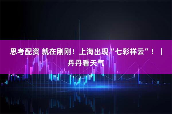 思考配资 就在刚刚！上海出现“七彩祥云”！｜丹丹看天气