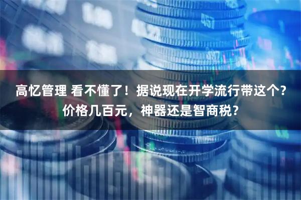 高忆管理 看不懂了！据说现在开学流行带这个？价格几百元，神器还是智商税？