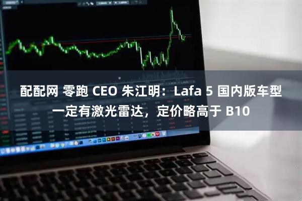 配配网 零跑 CEO 朱江明：Lafa 5 国内版车型一定有激光雷达，定价略高于 B10