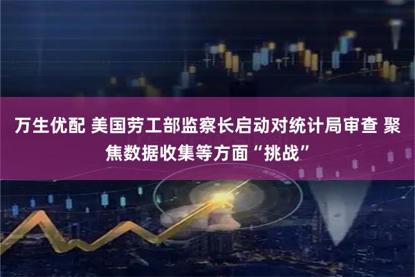 万生优配 美国劳工部监察长启动对统计局审查 聚焦数据收集等方面“挑战”