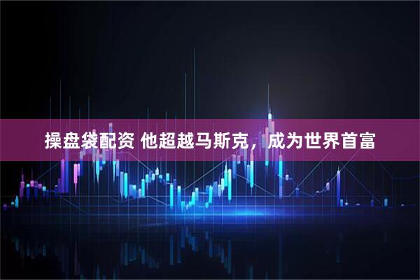 操盘袋配资 他超越马斯克，成为世界首富