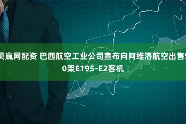 贝赢网配资 巴西航空工业公司宣布向阿维洛航空出售50架E195-E2客机
