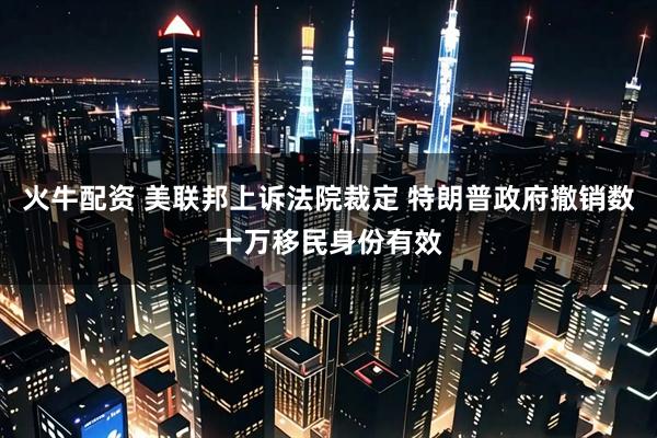 火牛配资 美联邦上诉法院裁定 特朗普政府撤销数十万移民身份有效