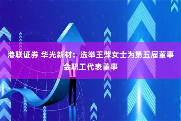 港联证券 华光新材：选举王萍女士为第五届董事会职工代表董事