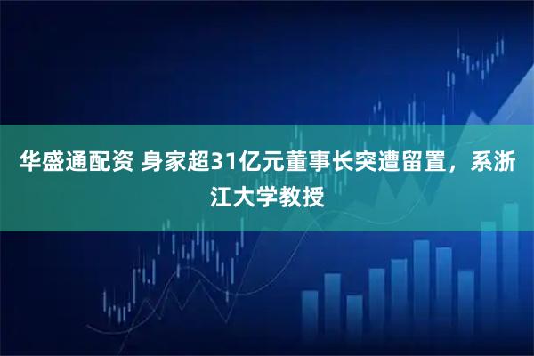 华盛通配资 身家超31亿元董事长突遭留置，系浙江大学教授