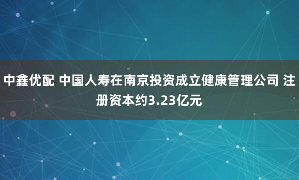 中鑫优配 中国人寿在南京投资成立健康管理公司 注册资本约3.23亿元