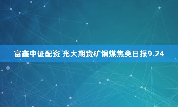 富鑫中证配资 光大期货矿钢煤焦类日报9.24