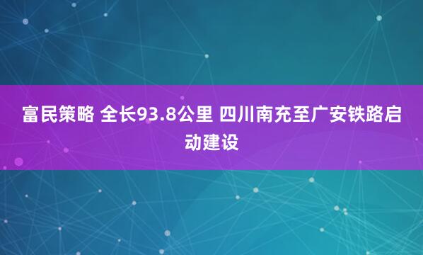 富民策略 全长93.8公里 四川南充至广安铁路启动建设