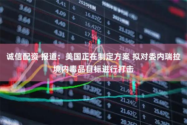 诚信配资 报道：美国正在制定方案 拟对委内瑞拉境内毒品目标进行打击