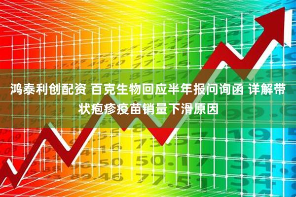鸿泰利创配资 百克生物回应半年报问询函 详解带状疱疹疫苗销量下滑原因