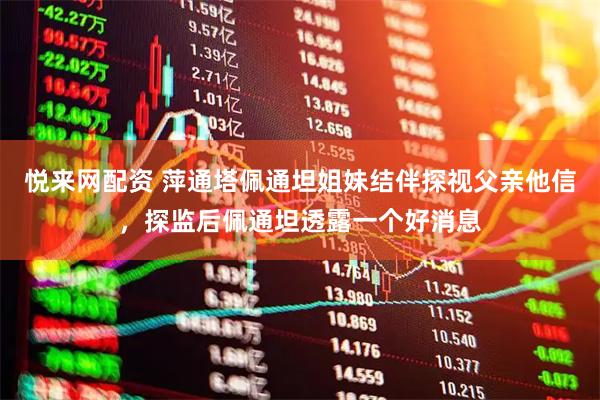 悦来网配资 萍通塔佩通坦姐妹结伴探视父亲他信，探监后佩通坦透露一个好消息