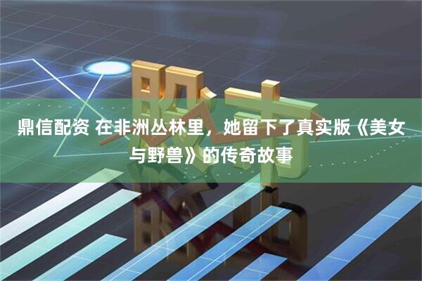 鼎信配资 在非洲丛林里，她留下了真实版《美女与野兽》的传奇故事