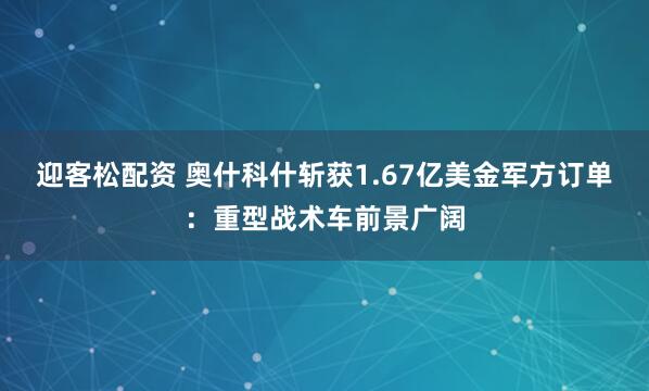 迎客松配资 奥什科什斩获1.67亿美金军方订单：重型战术车前景广阔