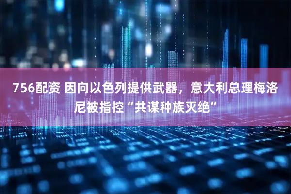 756配资 因向以色列提供武器，意大利总理梅洛尼被指控“共谋种族灭绝”