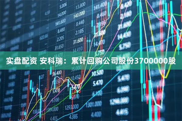 实盘配资 安科瑞：累计回购公司股份3700000股