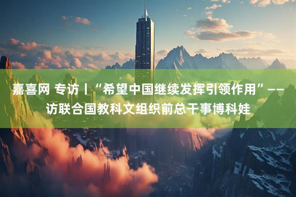 嘉喜网 专访丨“希望中国继续发挥引领作用”——访联合国教科文组织前总干事博科娃