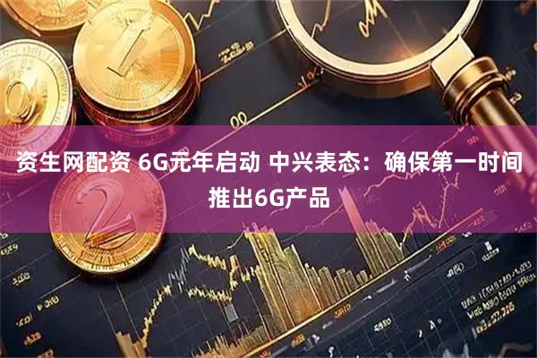 资生网配资 6G元年启动 中兴表态：确保第一时间推出6G产品