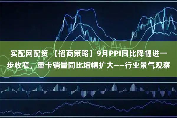 实配网配资 【招商策略】9月PPI同比降幅进一步收窄，重卡销量同比增幅扩大——行业景气观察
