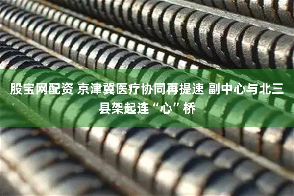 股宝网配资 京津冀医疗协同再提速 副中心与北三县架起连“心”桥