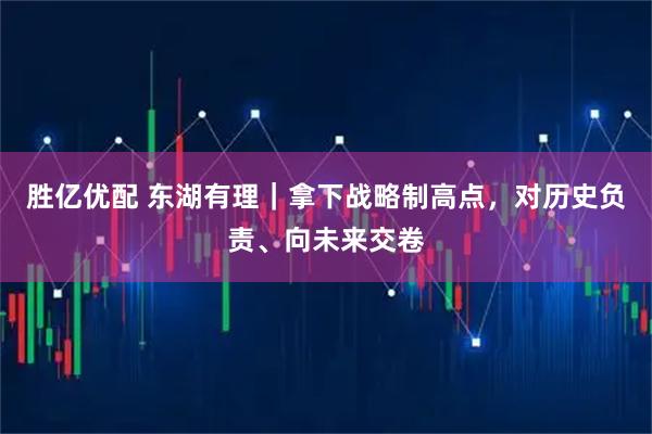 胜亿优配 东湖有理｜拿下战略制高点，对历史负责、向未来交卷