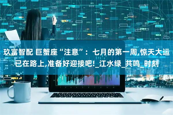 玖富智配 巨蟹座“注意”：七月的第一周,惊天大运已在路上,准备好迎接吧!_江水绿_共鸣_时刻