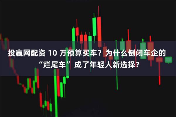 投赢网配资 10 万预算买车？为什么倒闭车企的 “烂尾车” 成了年轻人新选择？