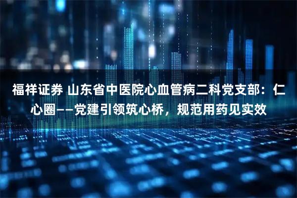 福祥证券 山东省中医院心血管病二科党支部：仁心圈——党建引领筑心桥，规范用药见实效