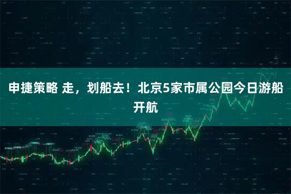 申捷策略 走，划船去！北京5家市属公园今日游船开航