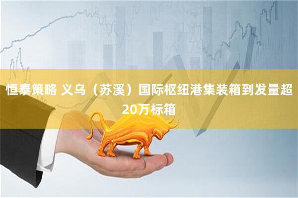 恒泰策略 义乌（苏溪）国际枢纽港集装箱到发量超20万标箱