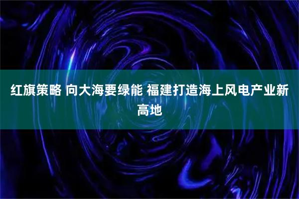 红旗策略 向大海要绿能 福建打造海上风电产业新高地