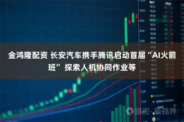 金鸿隆配资 长安汽车携手腾讯启动首届“AI火箭班” 探索人机协同作业等